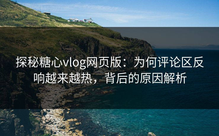 探秘糖心vlog网页版：为何评论区反响越来越热，背后的原因解析