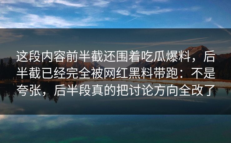 这段内容前半截还围着吃瓜爆料,后半截已经完全被网红黑料带跑:不是夸张,后半段真的把讨论方向全改了 这段内容前半截还围着吃瓜爆料,后半截已经完全被网红黑料带跑:不是夸张,后半段真的把讨论方向全改了