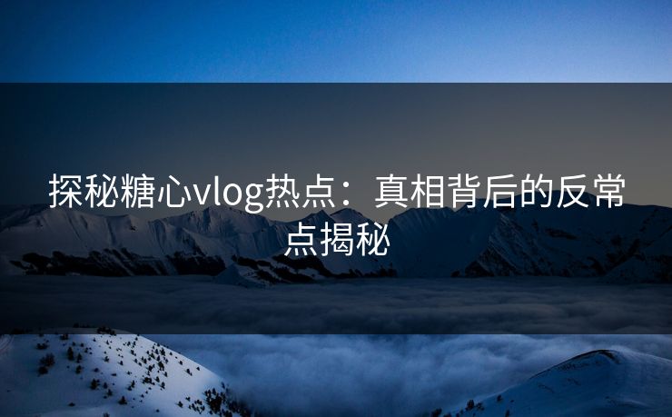 探秘糖心vlog热点:真相背后的反常点揭秘 探秘糖心vlog热点:真相背后的反常点揭秘