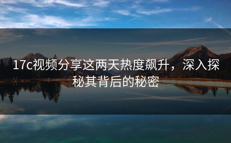 17c视频分享这两天热度飙升，深入探秘其背后的秘密